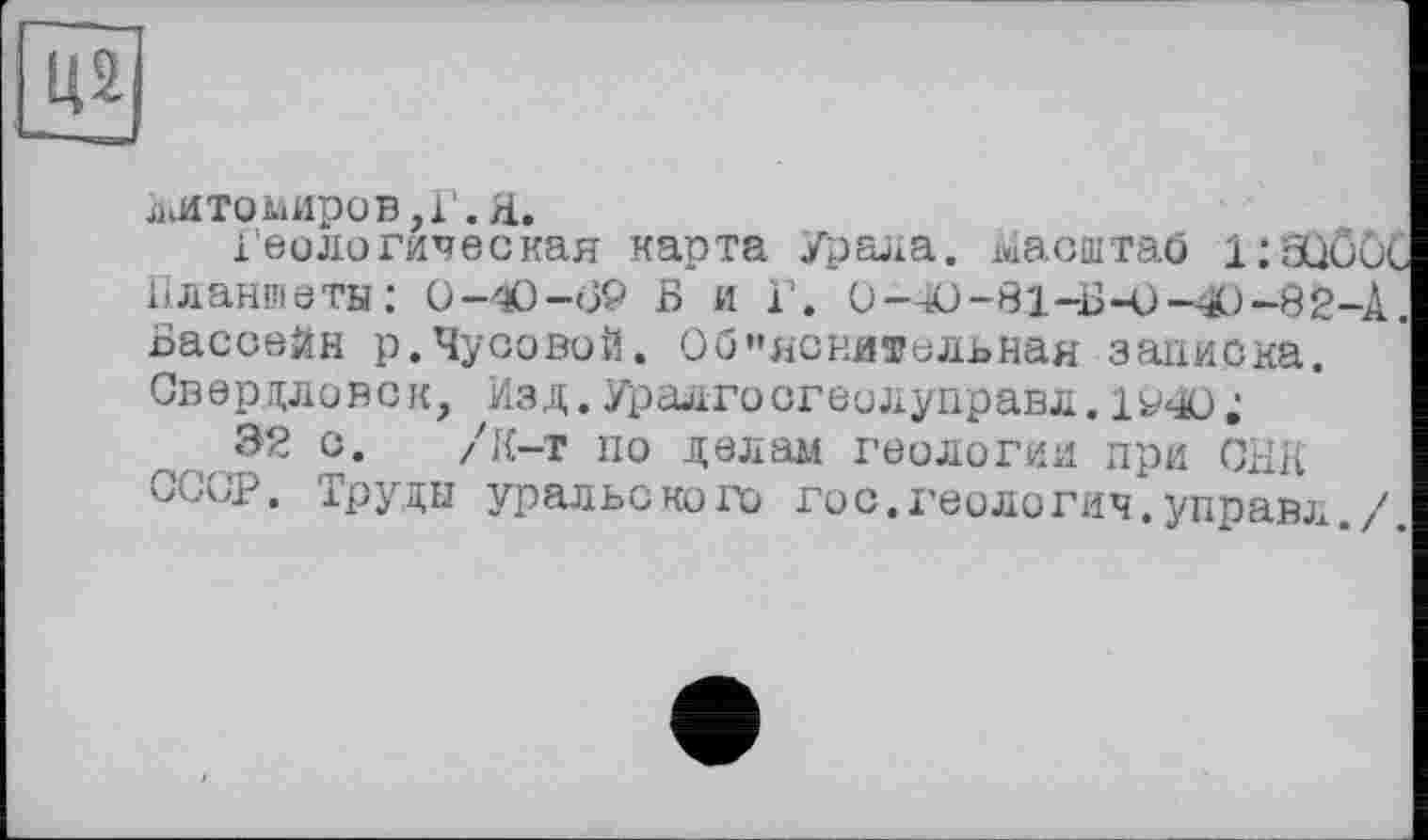 ﻿LÙ]
ллтомиров.г.а.
Геологическая карта Урала. хиасштаб 1:аЮиС Планшеты: О—О-о9 Б и Г. 0-40-81-Б-0-4Э-82-А. Бассейн р.Чусовой. Об"ясни®ельная записка. Свердловск, Изд. Уралгосгеолуправл.
32 с. /К-т по делам геологии при ОИК СССР. Труды уральского гос.геология.управл./.